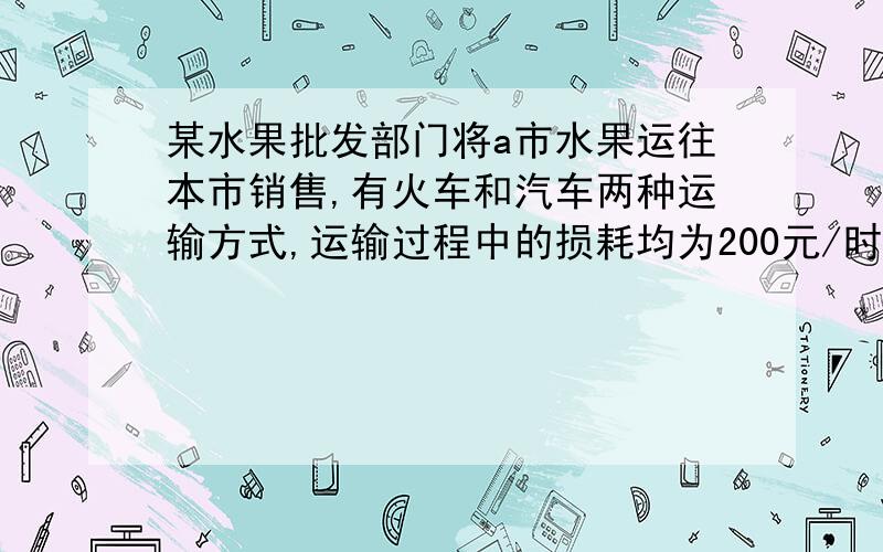 某水果批发部门将a市水果运往本市销售,有火车和汽车两种运输方式,运输过程中的损耗均为200元/时其他数据如下：运输工具 途中平均速度（千米/时） 运费(元/千米) 装运费用(元)火车 100 15 2