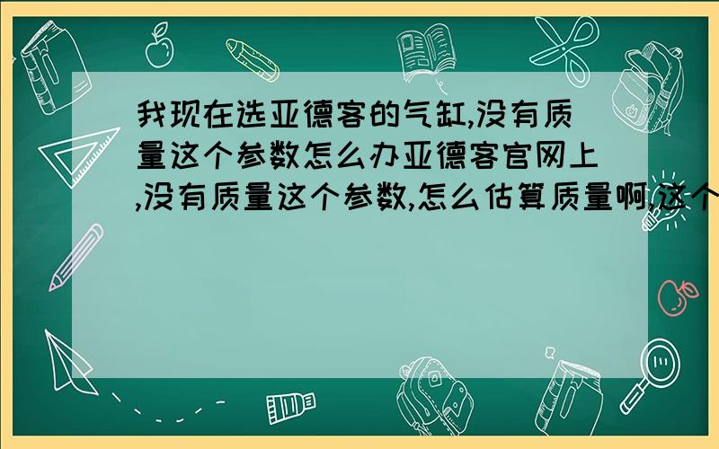 我现在选亚德客的气缸,没有质量这个参数怎么办亚德客官网上,没有质量这个参数,怎么估算质量啊,这个有关荷载的计算；另外对于气缸我收到的都是侧向负荷,这样的话,气缸的负荷要大于这