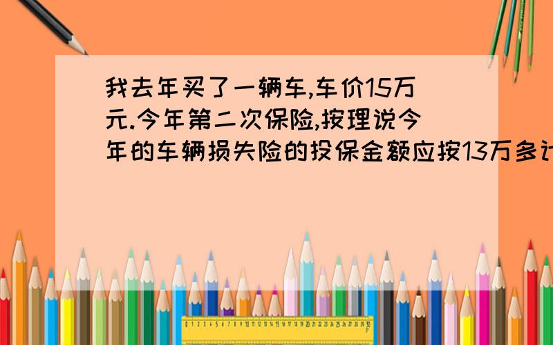 我去年买了一辆车,车价15万元.今年第二次保险,按理说今年的车辆损失险的投保金额应按13万多计算.保险员将车辆损失险的投保金额按10万元算,这样整个保险金额就降低了.我想问的是,车辆损