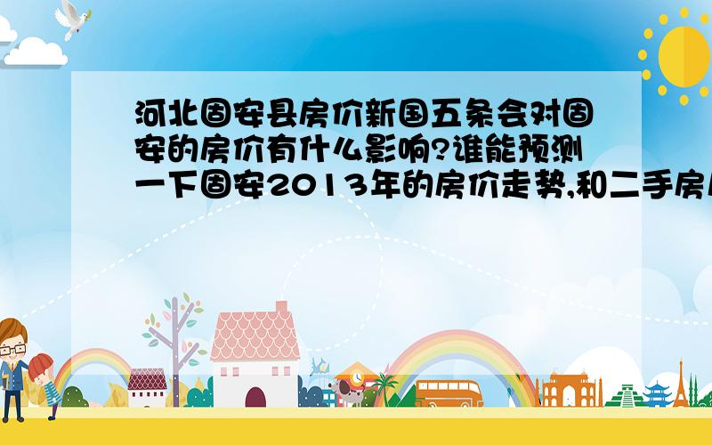 河北固安县房价新国五条会对固安的房价有什么影响?谁能预测一下固安2013年的房价走势,和二手房房价4900?还有这个价格么?哪个楼盘?