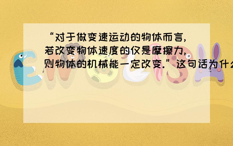 “对于做变速运动的物体而言,若改变物体速度的仅是摩擦力,则物体的机械能一定改变.”这句话为什么不对Thank you!