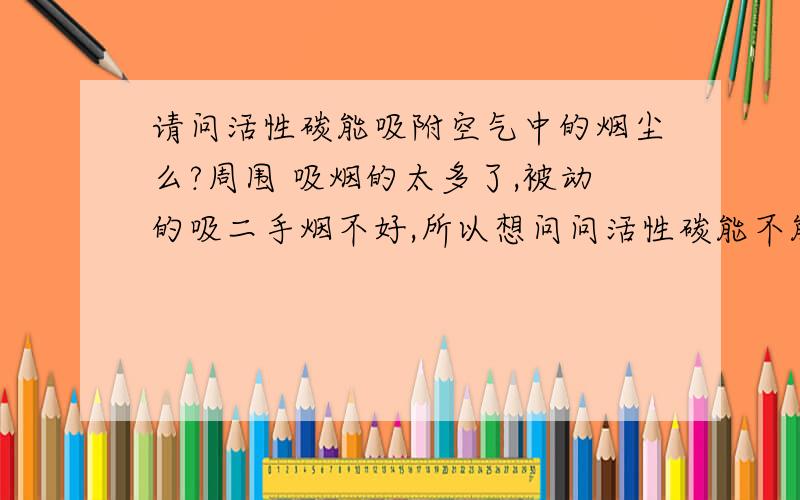 请问活性碳能吸附空气中的烟尘么?周围 吸烟的太多了,被动的吸二手烟不好,所以想问问活性碳能不能吸附.带这样的口罩管不管用.或是买那种活性碳包可以不.