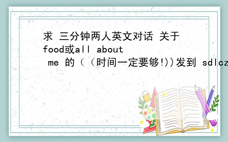 求 三分钟两人英文对话 关于food或all about me 的（（时间一定要够!))发到 sdlczhc@126.com