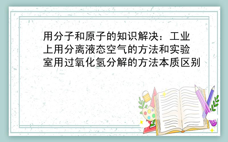 用分子和原子的知识解决：工业上用分离液态空气的方法和实验室用过氧化氢分解的方法本质区别