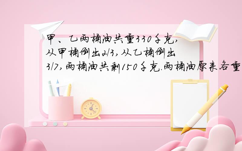 甲、乙两桶油共重330千克,从甲桶倒出2/3,从乙桶倒出3/7,两桶油共剩150千克.两桶油原来各重多少千克?