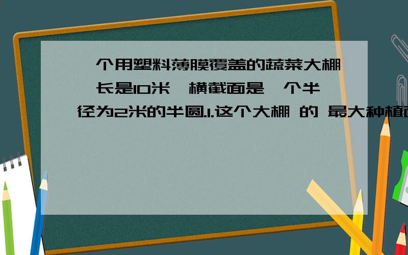 一个用塑料薄膜覆盖的蔬菜大棚,长是10米,横截面是一个半径为2米的半圆.1.这个大棚 的 最大种植面积是( )平方米.2.搭建这个大棚大约要用( )平方米的塑料薄膜.(接缝处不计}3.大棚内的空间大