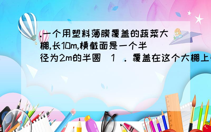 .一个用塑料薄膜覆盖的蔬菜大棚,长10m,横截面是一个半径为2m的半圆（1）. 覆盖在这个大棚上的塑料薄膜大约要用多少平方米的塑料薄膜?(2). 大棚内的空间大约有多大?  要 速度 和 算式