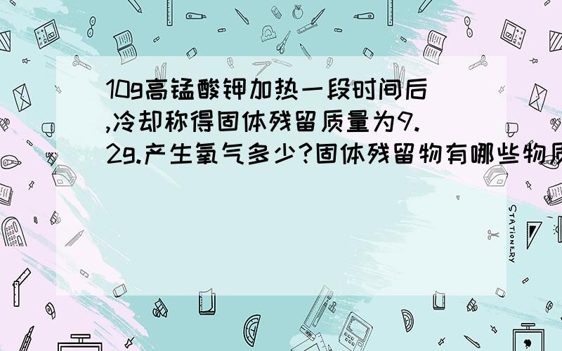 10g高锰酸钾加热一段时间后,冷却称得固体残留质量为9.2g.产生氧气多少?固体残留物有哪些物质,质量各多少