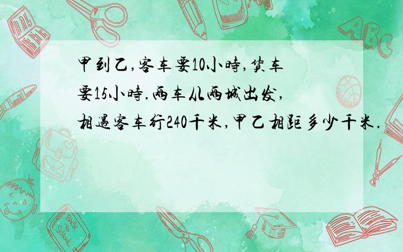 甲到乙,客车要10小时,货车要15小时.两车从两城出发,相遇客车行240千米,甲乙相距多少千米.