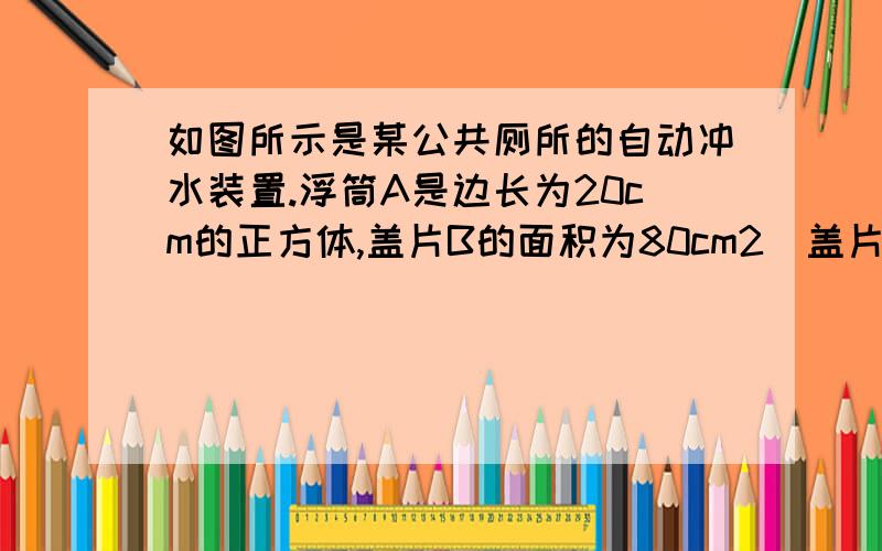 如图所示是某公共厕所的自动冲水装置.浮筒A是边长为20cm的正方体,盖片B的面积为80cm2（盖片B质量、厚度不计）当供水管流进水箱的水刚好浸没浮筒A时,盖片B被拉开,水通过排水管流出冲洗厕