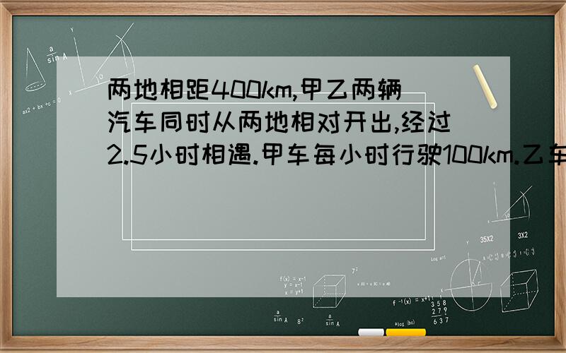 两地相距400km,甲乙两辆汽车同时从两地相对开出,经过2.5小时相遇.甲车每小时行驶100km.乙车每小时行驶多少千米?