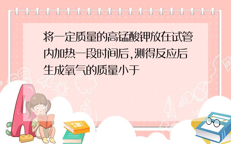 将一定质量的高锰酸钾放在试管内加热一段时间后,测得反应后生成氧气的质量小于