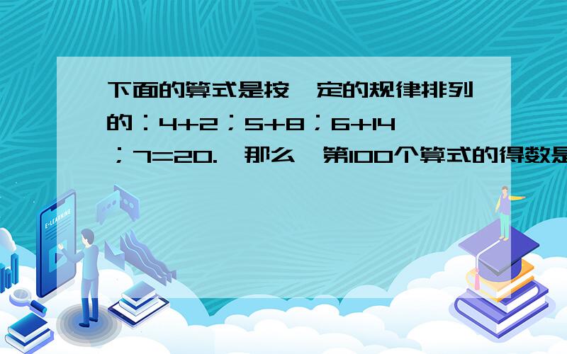 下面的算式是按一定的规律排列的：4+2；5+8；6+14；7=20.,那么,第100个算式的得数是多少?