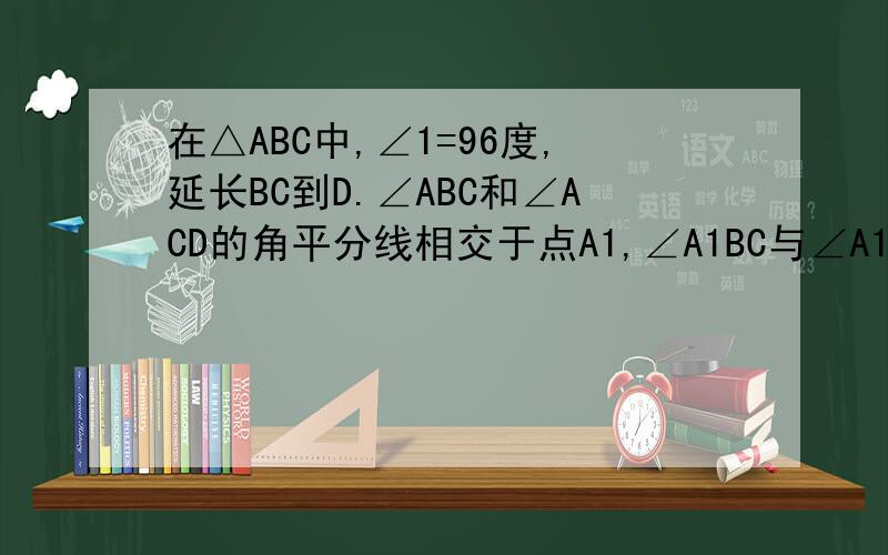 在△ABC中,∠1=96度,延长BC到D.∠ABC和∠ACD的角平分线相交于点A1,∠A1BC与∠A1CD的角平分线相交于点A2,∠A2BC与∠A2CD的角平分线相交于点A3,以此类推,则∠An的大小是多少度?你能说出一个与此有关