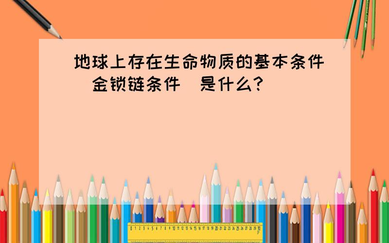 地球上存在生命物质的基本条件（金锁链条件）是什么?