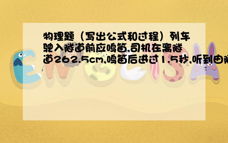 物理题（写出公式和过程）列车驶入隧道前应鸣笛,司机在离隧道262.5cm,鸣笛后进过1.5秒,听到由隧道的峭壁反射的声音,求列行驶的长度?