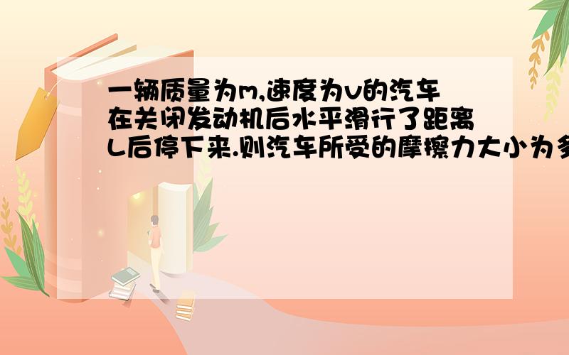 一辆质量为m,速度为v的汽车在关闭发动机后水平滑行了距离L后停下来.则汽车所受的摩擦力大小为多少?过程纳.