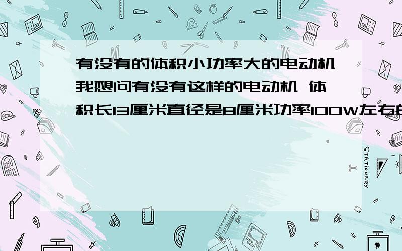 有没有的体积小功率大的电动机我想问有没有这样的电动机 体积长13厘米直径是8厘米功率100W左右的电动机