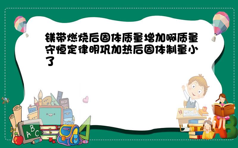 镁带燃烧后固体质量增加啊质量守恒定律明巩加热后固体制量小了