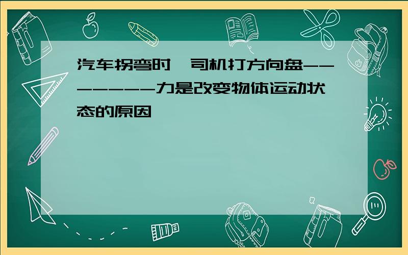 汽车拐弯时,司机打方向盘-------力是改变物体运动状态的原因,