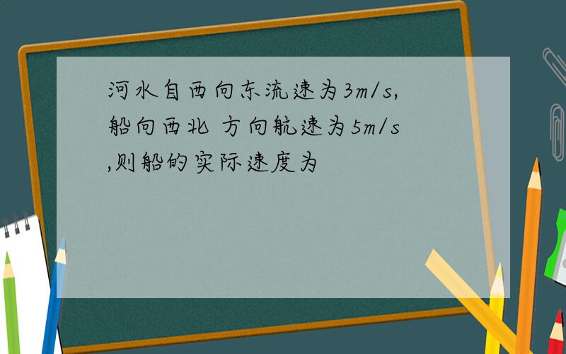 河水自西向东流速为3m/s,船向西北 方向航速为5m/s,则船的实际速度为