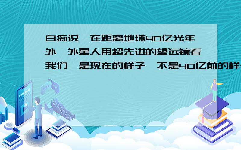 白痴说,在距离地球40亿光年外,外星人用超先进的望远镜看我们,是现在的样子,不是40亿前的样子!是不是白痴?