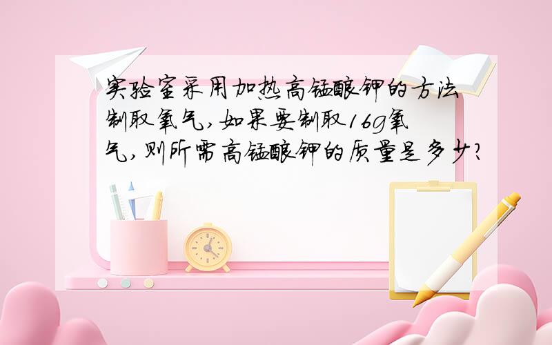 实验室采用加热高锰酸钾的方法制取氧气,如果要制取16g氧气,则所需高锰酸钾的质量是多少?