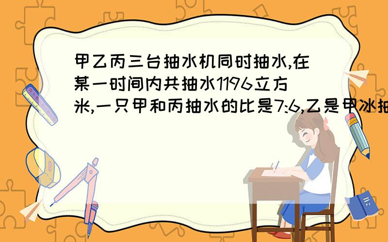 甲乙丙三台抽水机同时抽水,在某一时间内共抽水1196立方米,一只甲和丙抽水的比是7:6,乙是甲冰抽水之和,那么在这段时间内这三台抽水机各抽水多少立方米?