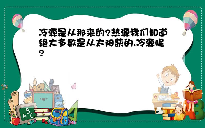 冷源是从那来的?热源我们知道绝大多数是从太阳获的.冷源呢?