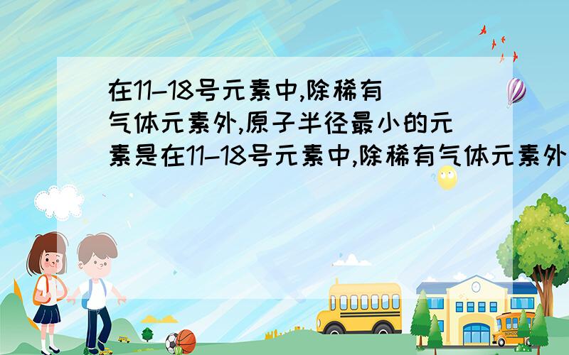 在11-18号元素中,除稀有气体元素外,原子半径最小的元素是在11-18号元素中,除稀有气体元素外,原子半径最小的元素是原子半径最大的元素是非金属性最强的元素是金属性最强的元素是碱性最