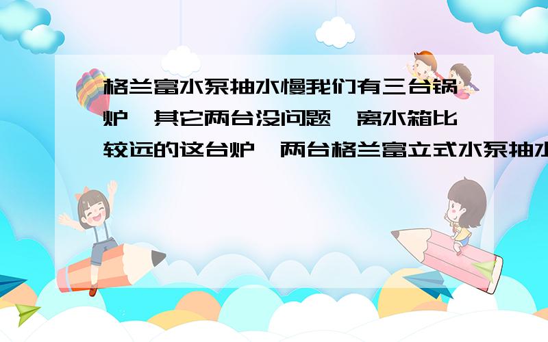 格兰富水泵抽水慢我们有三台锅炉,其它两台没问题,离水箱比较远的这台炉,两台格兰富立式水泵抽水慢,已经排除水泵问题,进出口未堵塞,止回阀未倒流.两台泵是并联的.我们水泵自动控制是