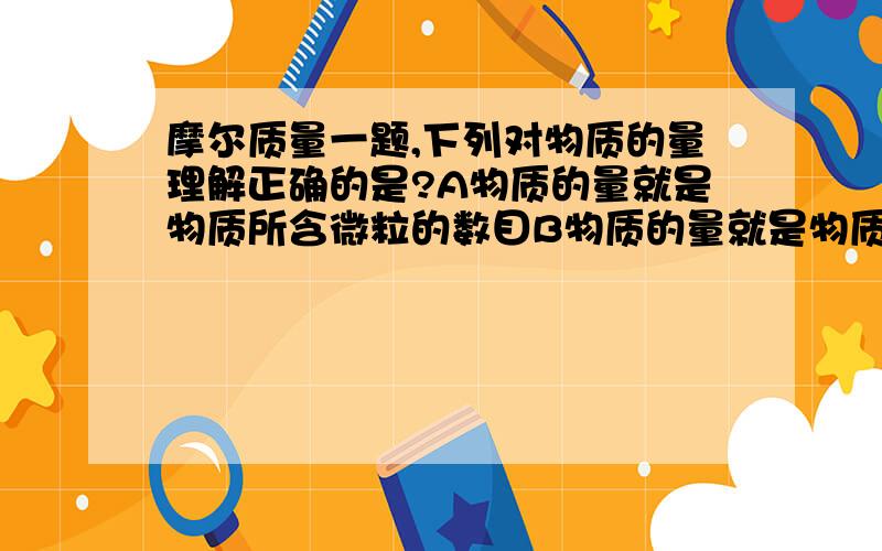 摩尔质量一题,下列对物质的量理解正确的是?A物质的量就是物质所含微粒的数目B物质的量就是物质的质量C物质的量就是1mol物质的质量D物质的量是一种基本物理量这个题答案是D,我选的A,A和B