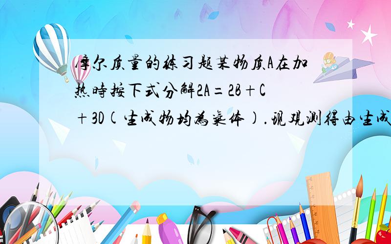 摩尔质量的练习题某物质A在加热时按下式分解2A=2B+C+3D(生成物均为气体).现观测得由生成物组成的混合气体对氢气的相对密度为22.86,则反应物A的摩尔质量为 （）一共有气体质量6*45.72=274.32g