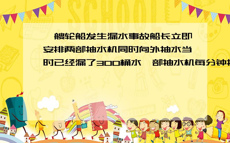 一艘轮船发生漏水事故船长立即安排两部抽水机同时向外抽水当时已经漏了300桶水一部抽水机每分钟抽水18桶另一部每分钟抽水22桶经过30分钟把水抽完问每分钟漏进水多少桶