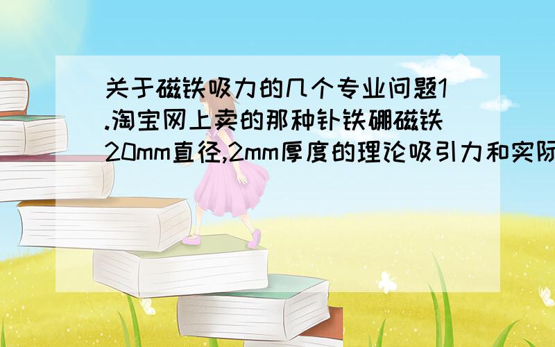 关于磁铁吸力的几个专业问题1.淘宝网上卖的那种钕铁硼磁铁20mm直径,2mm厚度的理论吸引力和实际吸引力是多大（据卖家说吸力是600g）,这个东西的吸力和自身重量成正比还是和什么有关系?2.