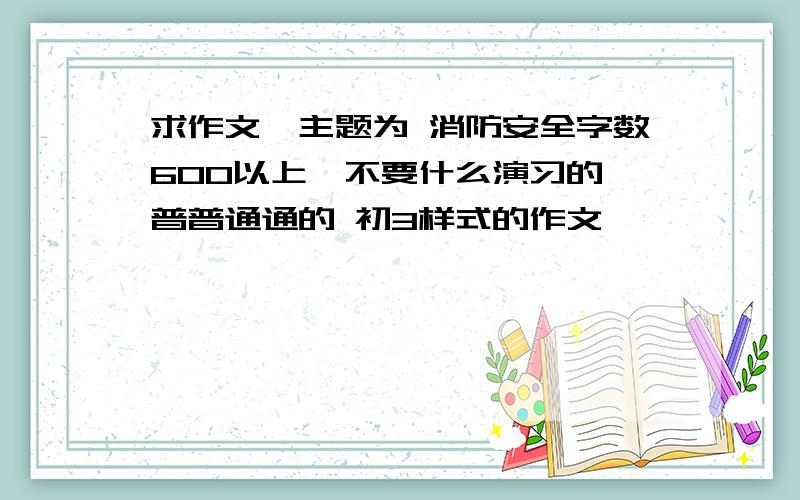 求作文,主题为 消防安全字数600以上,不要什么演习的,普普通通的 初3样式的作文