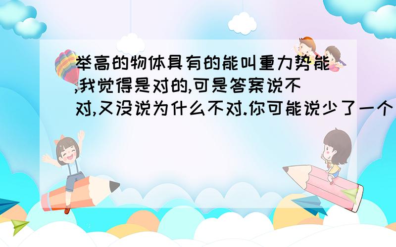 举高的物体具有的能叫重力势能,我觉得是对的,可是答案说不对,又没说为什么不对.你可能说少了一个“被”字,应该是被举高的物体具有的能叫重力势能,我觉得关系不大啊!