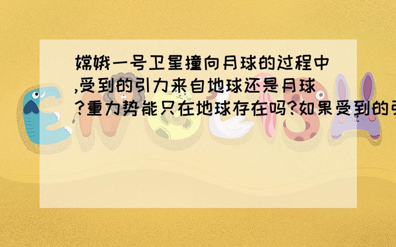 嫦娥一号卫星撞向月球的过程中,受到的引力来自地球还是月球?重力势能只在地球存在吗?如果受到的引力来自月球,可月球的重力只有地球的1/6,为什么还是月球对卫星的引力更大?