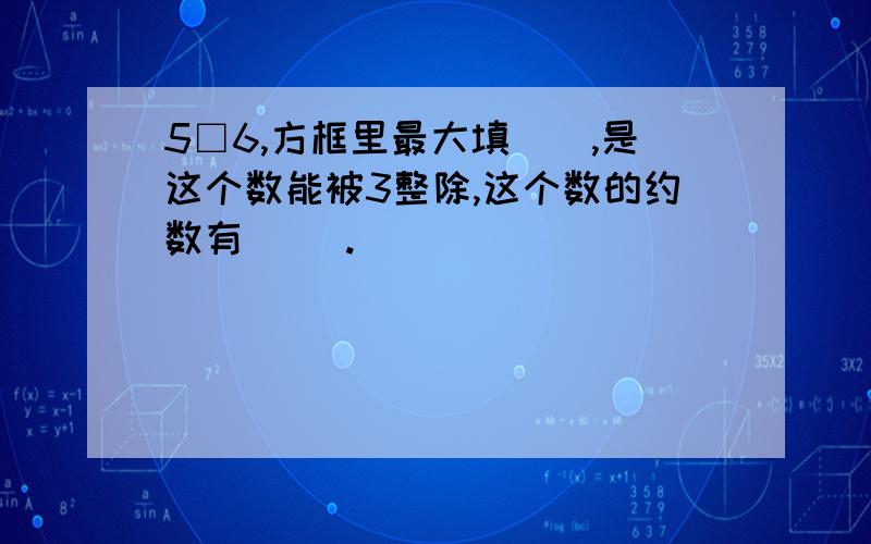 5□6,方框里最大填（）,是这个数能被3整除,这个数的约数有（ ）.