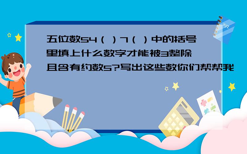 五位数54（）7（）中的括号里填上什么数字才能被3整除,且含有约数5?写出这些数你们帮帮我,   谢谢