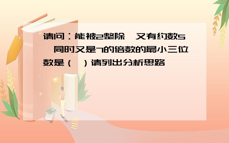 请问：能被2整除,又有约数5,同时又是7的倍数的最小三位数是（ ）请列出分析思路,