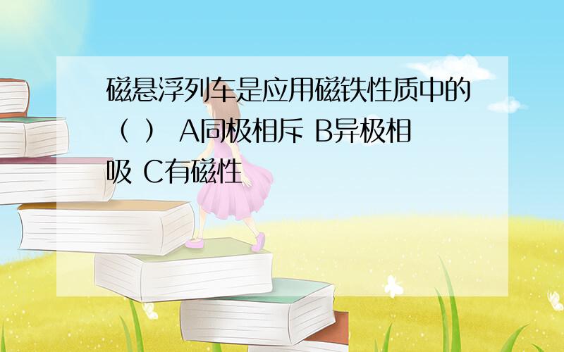 磁悬浮列车是应用磁铁性质中的（ ） A同极相斥 B异极相吸 C有磁性