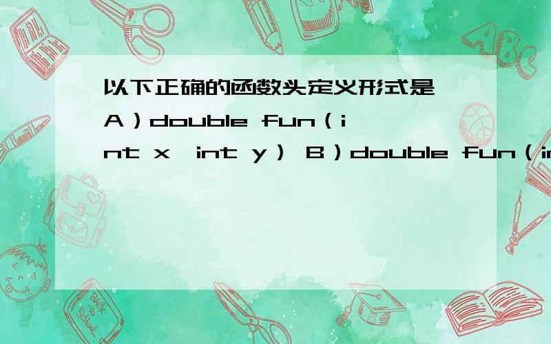 以下正确的函数头定义形式是 A）double fun（int x,int y） B）double fun（int x;int y） C）double fun（int x,int y）; D）double fun（int x,y）;