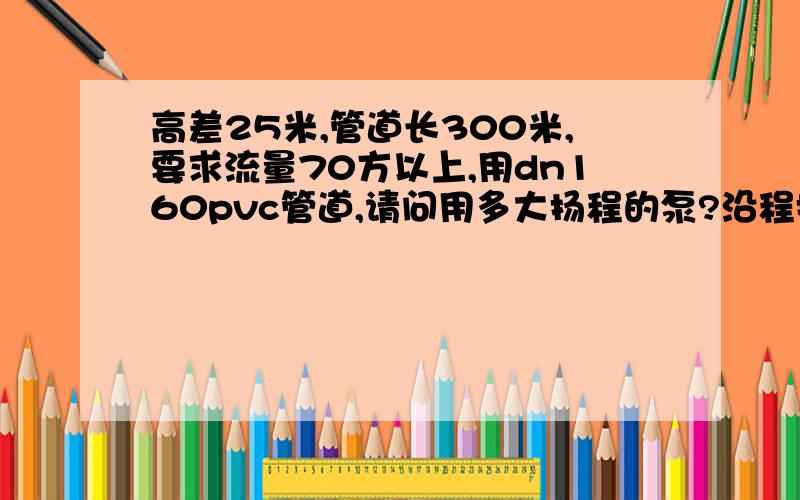 高差25米,管道长300米,要求流量70方以上,用dn160pvc管道,请问用多大扬程的泵?沿程损失有多大?往高处送水,电机功率要多大?