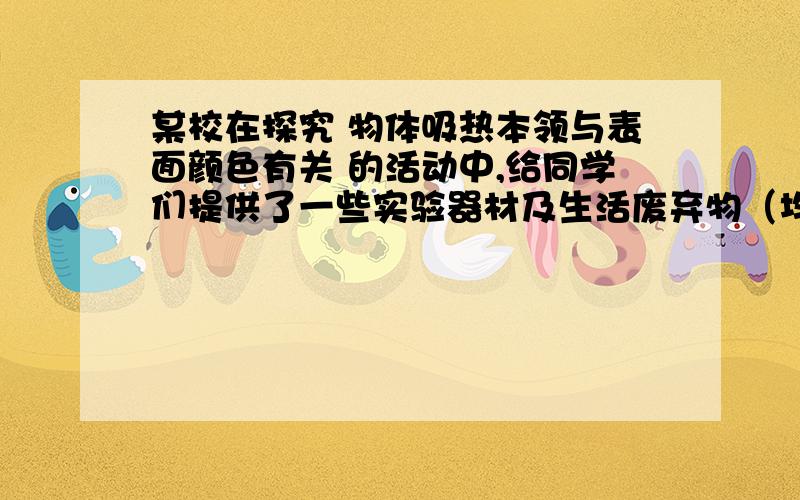 某校在探究 物体吸热本领与表面颜色有关 的活动中,给同学们提供了一些实验器材及生活废弃物（均已消毒）小强所在实验小组领取了如下物品：A、250ml易拉罐2个.B、550ml矿泉水2个.C、铁皮