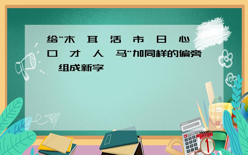 给“木,耳,活,市,日,心,口,才,人,马”加同样的偏旁,组成新字