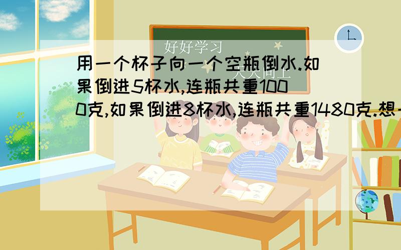 用一个杯子向一个空瓶倒水.如果倒进5杯水,连瓶共重1000克,如果倒进8杯水,连瓶共重1480克.想一想：怎么解,为什么这么结希望能为我讲解一下