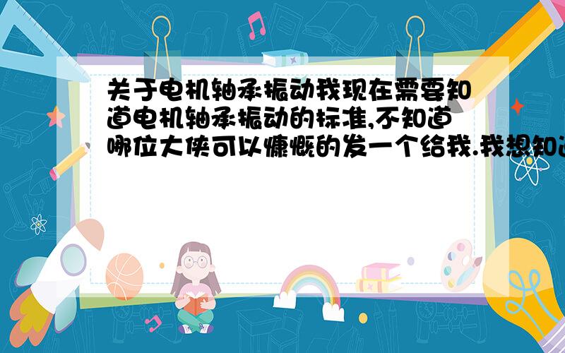 关于电机轴承振动我现在需要知道电机轴承振动的标准,不知道哪位大侠可以慷慨的发一个给我.我想知道电机轴承振动速度,位移标准.另外,振动位移是指什么?请大侠不吝赐教.