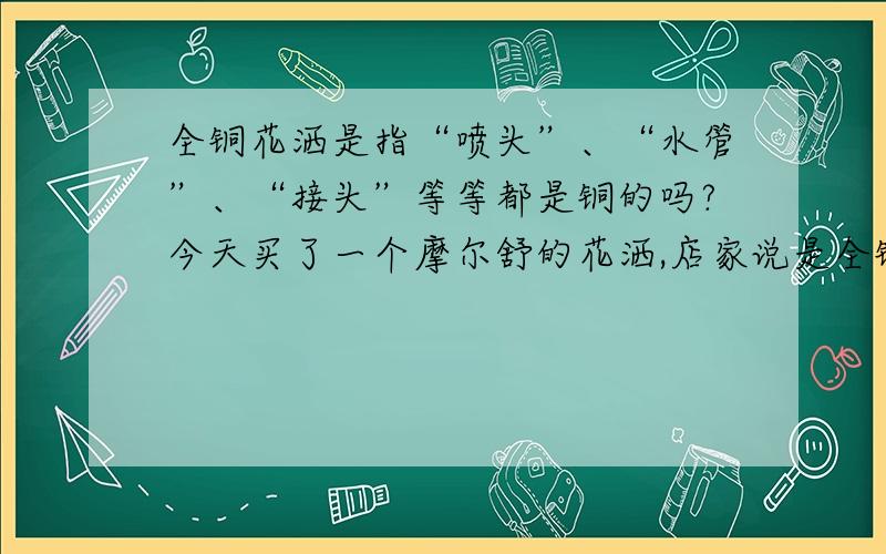 全铜花洒是指“喷头”、“水管”、“接头”等等都是铜的吗?今天买了一个摩尔舒的花洒,店家说是全铜的,当时拿的时候觉得还挺重的,就没太在意.可是人家师傅说我的水管很轻,应该不是铜