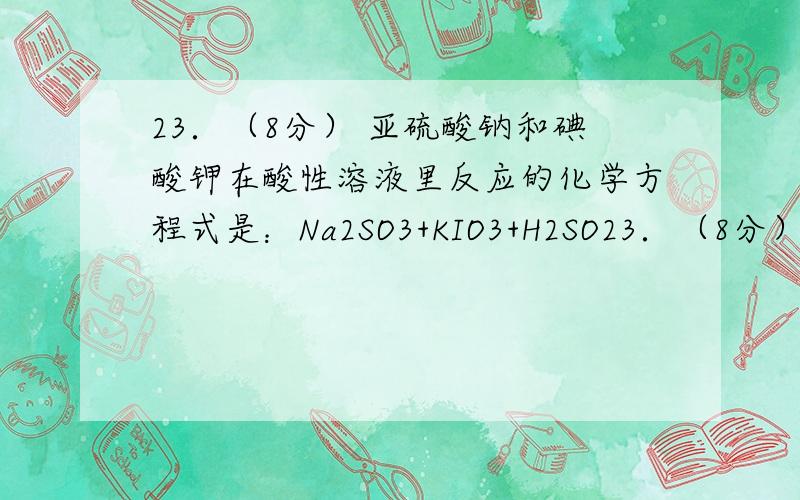 23．（8分） 亚硫酸钠和碘酸钾在酸性溶液里反应的化学方程式是：Na2SO3+KIO3+H2SO23．（8分） 亚硫酸钠和碘酸钾在酸性溶液里反应的化学方程式是：Na2SO3+KIO3+H2SO4→Na2SO4+K2SO4+I2+H2O,（1）其中氧